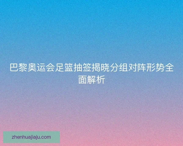 巴黎奥运会足篮抽签揭晓分组对阵形势全面解析