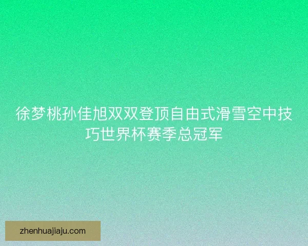 徐梦桃孙佳旭双双登顶自由式滑雪空中技巧世界杯赛季总冠军