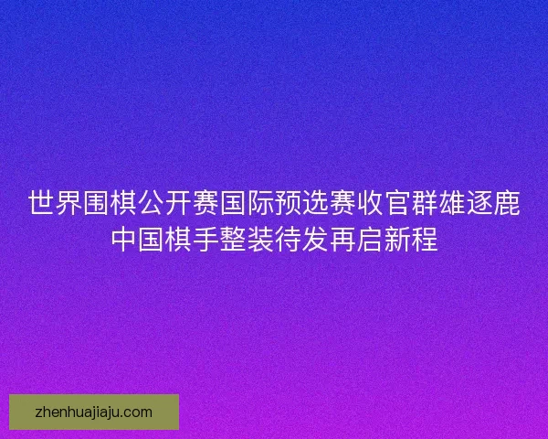 世界围棋公开赛国际预选赛收官群雄逐鹿中国棋手整装待发再启新程