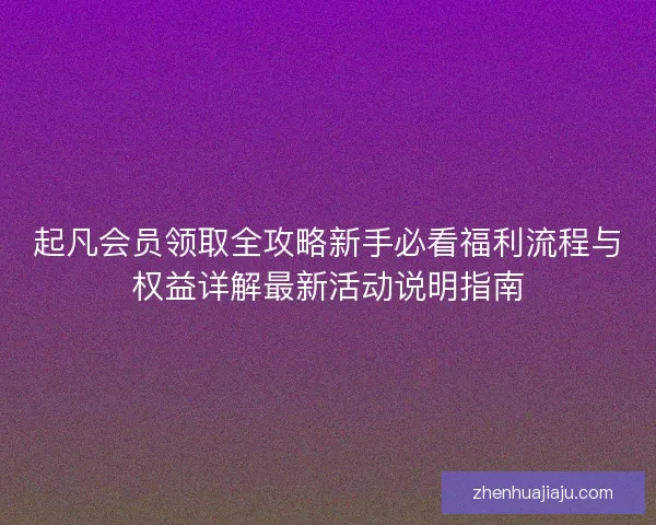 起凡会员领取全攻略新手必看福利流程与权益详解最新活动说明指南